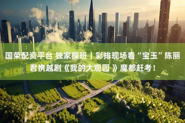 国荣配资平台 独家探班｜彩排现场看“宝玉”陈丽君携越剧《我的大观园 》魔都赶考！