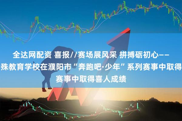 全达网配资 喜报//赛场展风采 拼搏砺初心——濮阳市特殊教育学校在濮阳市“奔跑吧·少年”系列赛事中取得喜人成绩