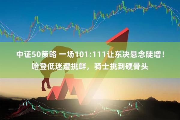 中证50策略 一场101:111让东决悬念陡增！哈登低迷遭挑衅，骑士挑到硬骨头